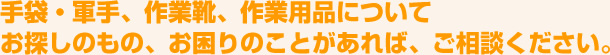 手袋・軍手、作業靴、作業用品についてお探しのもの、お困りのことがあれば、ご相談ください。